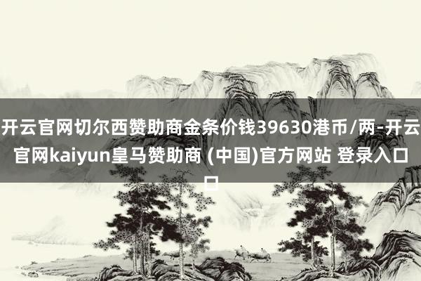 开云官网切尔西赞助商金条价钱39630港币/两-开云官网kaiyun皇马赞助商 (中国)官方网站 登录入口