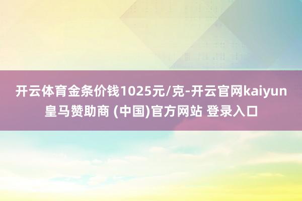 开云体育金条价钱1025元/克-开云官网kaiyun皇马赞助商 (中国)官方网站 登录入口