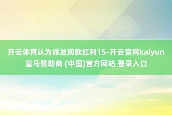 开云体育认为派发现款红利15-开云官网kaiyun皇马赞助商 (中国)官方网站 登录入口