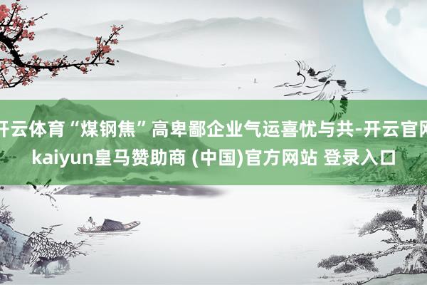 开云体育“煤钢焦”高卑鄙企业气运喜忧与共-开云官网kaiyun皇马赞助商 (中国)官方网站 登录入口