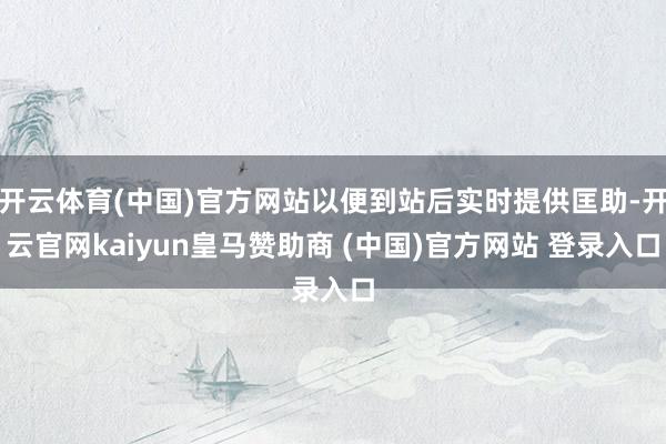 开云体育(中国)官方网站以便到站后实时提供匡助-开云官网kaiyun皇马赞助商 (中国)官方网站 登录入口