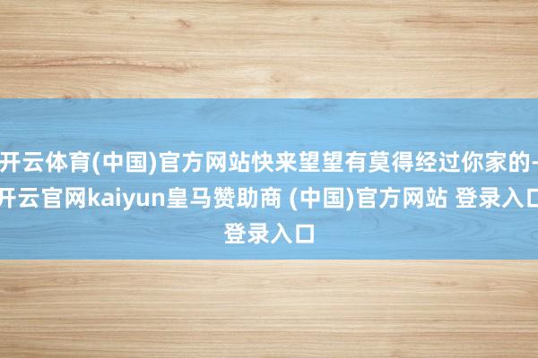 开云体育(中国)官方网站快来望望有莫得经过你家的-开云官网kaiyun皇马赞助商 (中国)官方网站 登录入口