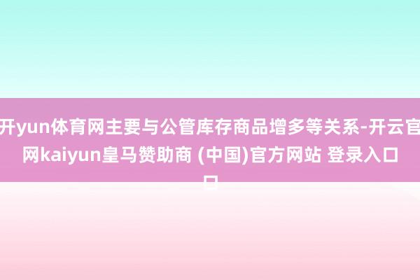 开yun体育网主要与公管库存商品增多等关系-开云官网kaiyun皇马赞助商 (中国)官方网站 登录入口